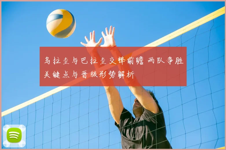 乌拉圭与巴拉圭交锋前瞻 两队争胜关键点与晋级形势解析