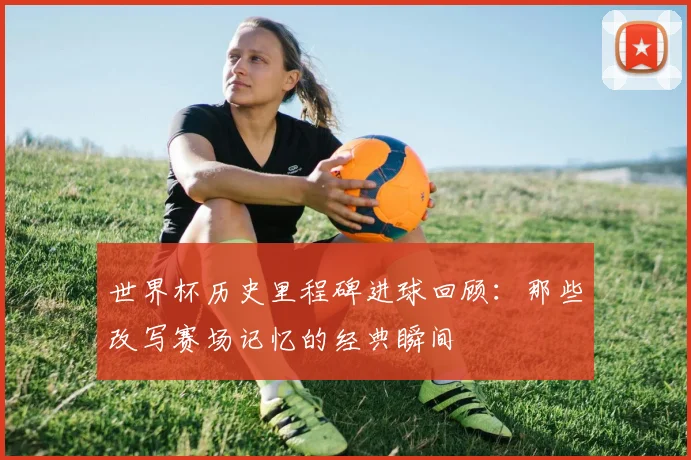 世界杯历史里程碑进球回顾：那些改写赛场记忆的经典瞬间
