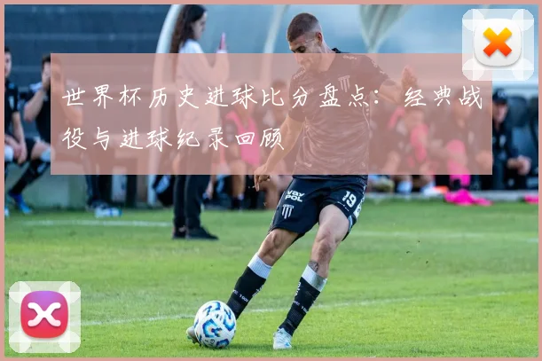 世界杯历史进球比分盘点:经典战役与进球纪录回顾