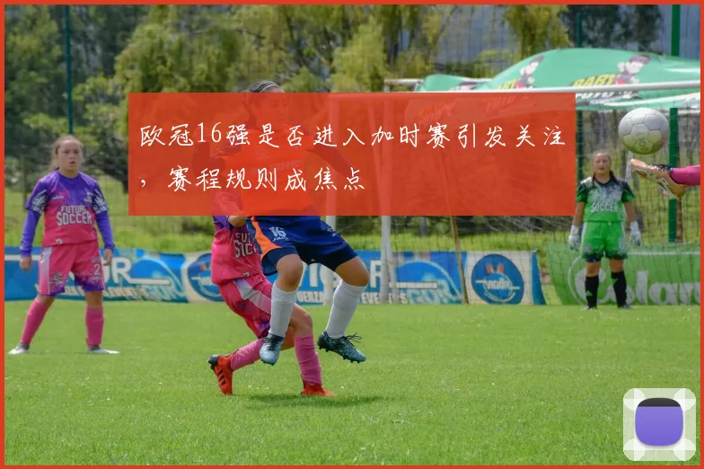 欧冠16强是否进入加时赛引发关注，赛程规则成焦点