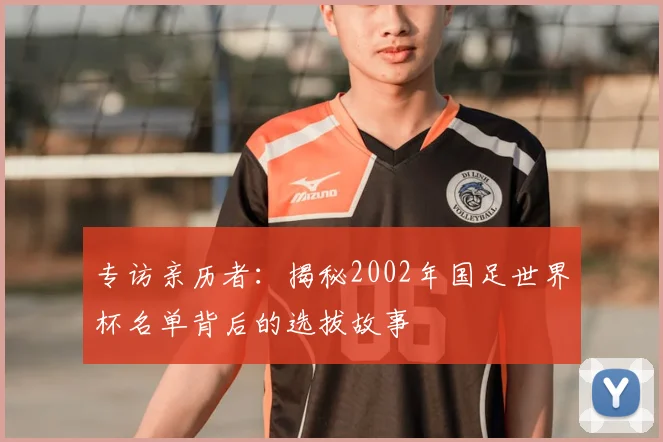 专访亲历者:揭秘2002年国足世界杯名单背后的选拔故事