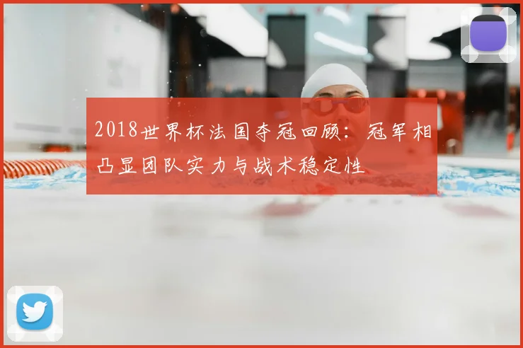 2018世界杯法国夺冠回顾：冠军相凸显团队实力与战术稳定性