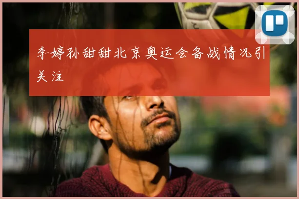 李婷孙甜甜北京奥运会备战情况引关注