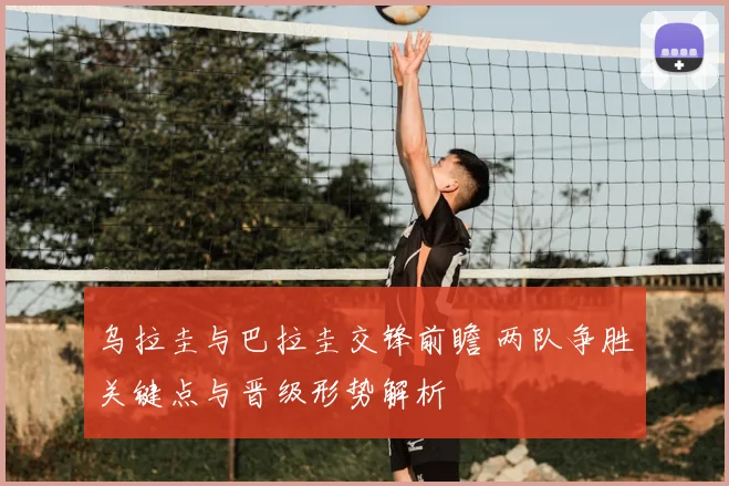 乌拉圭与巴拉圭交锋前瞻 两队争胜关键点与晋级形势解析