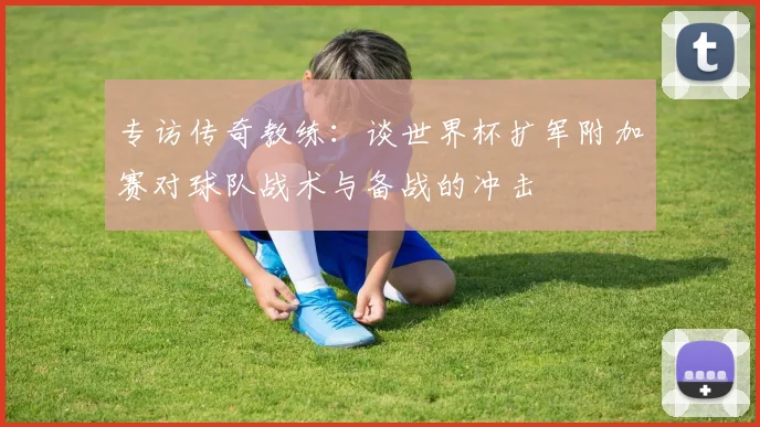 专访传奇教练：谈世界杯扩军附加赛对球队战术与备战的冲击