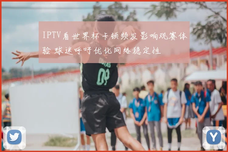 IPTV看世界杯卡顿频发影响观赛体验 球迷呼吁优化网络稳定性