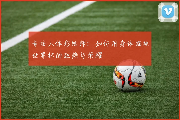 专访人体彩绘师:如何用身体描绘世界杯的狂热与荣耀