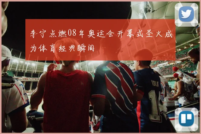 李宁点燃08年奥运会开幕式圣火成为体育经典瞬间