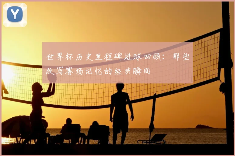 世界杯历史里程碑进球回顾:那些改写赛场记忆的经典瞬间