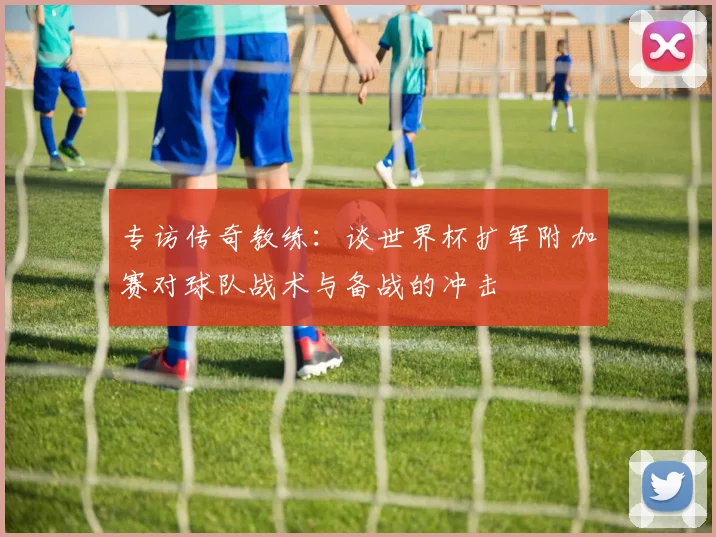 专访传奇教练:谈世界杯扩军附加赛对球队战术与备战的冲击