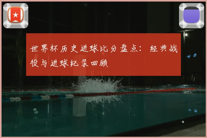 世界杯历史进球比分盘点：经典战役与进球纪录回顾