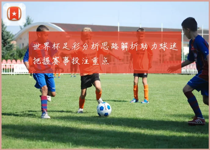 世界杯足彩分析思路解析助力球迷把握赛事投注重点