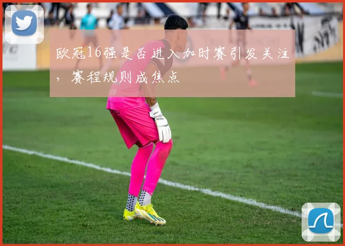 欧冠16强是否进入加时赛引发关注，赛程规则成焦点