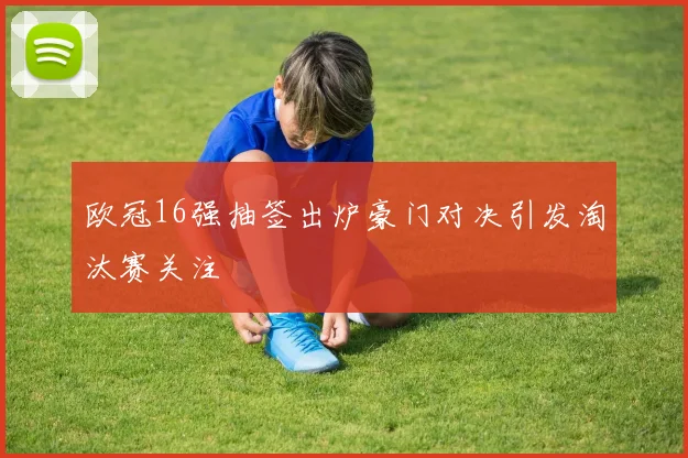 欧冠16强抽签出炉豪门对决引发淘汰赛关注