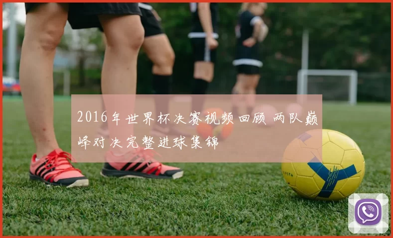 2016年世界杯决赛视频回顾 两队巅峰对决完整进球集锦