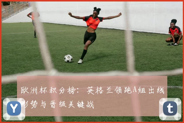 欧洲杯积分榜:英格兰领跑A组出线形势与晋级关键战