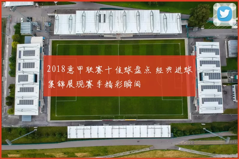 2018意甲联赛十佳球盘点 经典进球集锦展现赛季精彩瞬间