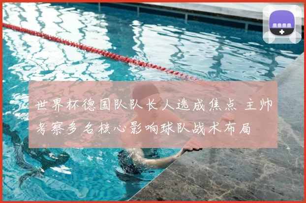 世界杯德国队队长人选成焦点 主帅考察多名核心影响球队战术布局