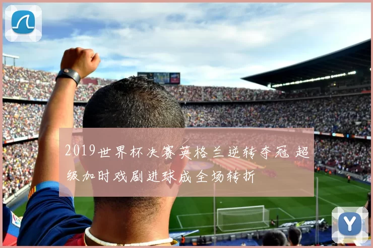 2019世界杯决赛英格兰逆转夺冠 超级加时戏剧进球成全场转折