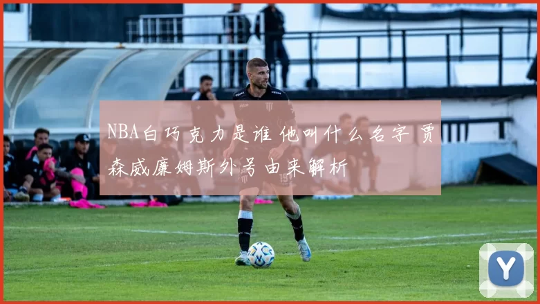 NBA白巧克力是谁 他叫什么名字 贾森威廉姆斯外号由来解析