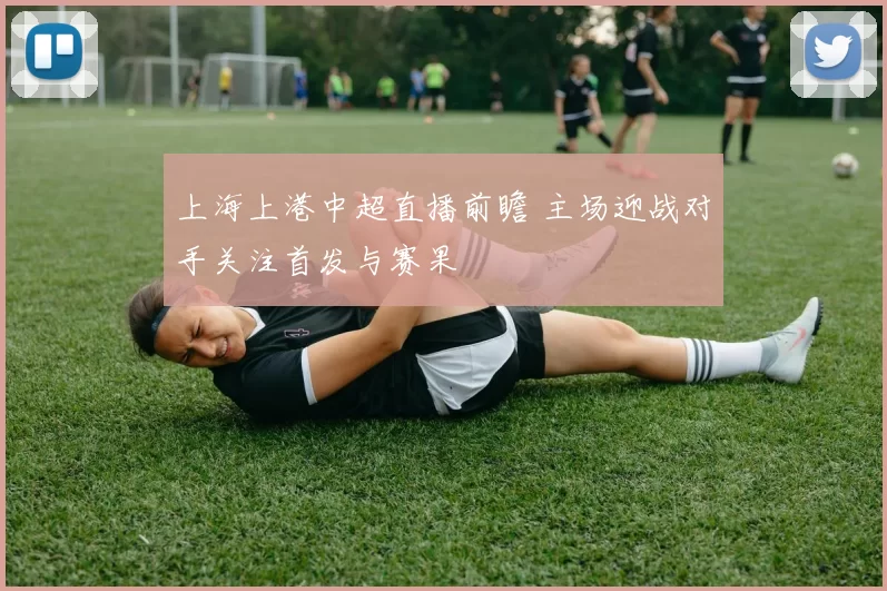 上海上港中超直播前瞻 主场迎战对手关注首发与赛果