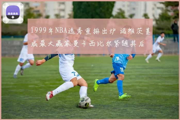1999年NBA选秀重排出炉 诺维茨基成最大赢家曼卡西比尔紧随其后