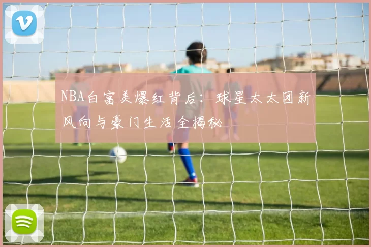 NBA白富美爆红背后：球星太太团新风向与豪门生活全揭秘