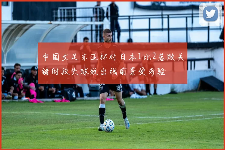 中国女足东亚杯对日本1比2落败关键时段失球致出线前景受考验