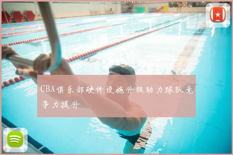 CBA俱乐部硬件设施升级助力球队竞争力提升