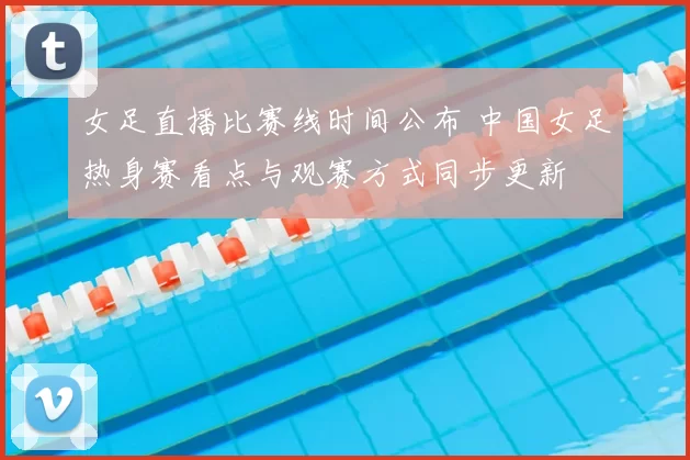 女足直播比赛线时间公布 中国女足热身赛看点与观赛方式同步更新