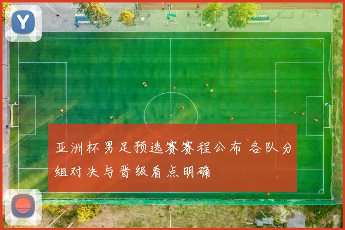 亚洲杯男足预选赛赛程公布 各队分组对决与晋级看点明确