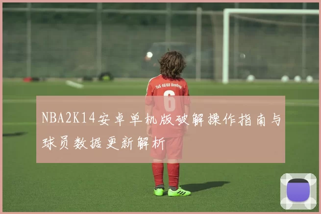 NBA2K14安卓单机版破解操作指南与球员数据更新解析