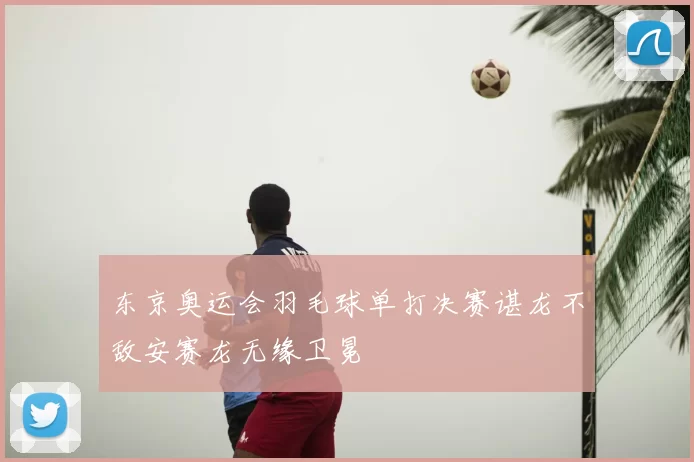 东京奥运会羽毛球单打决赛谌龙不敌安赛龙无缘卫冕