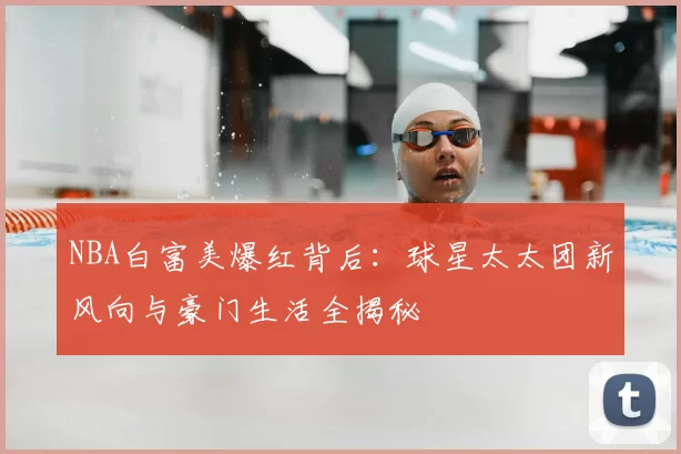 NBA白富美爆红背后：球星太太团新风向与豪门生活全揭秘