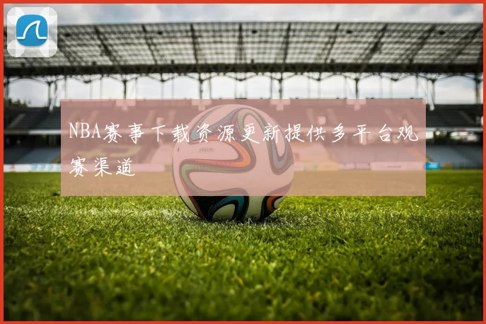 NBA赛事下载资源更新提供多平台观赛渠道