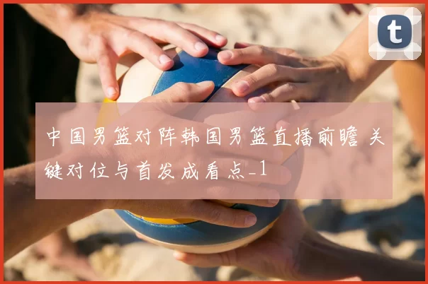 中国男篮对阵韩国男篮直播前瞻 关键对位与首发成看点_1