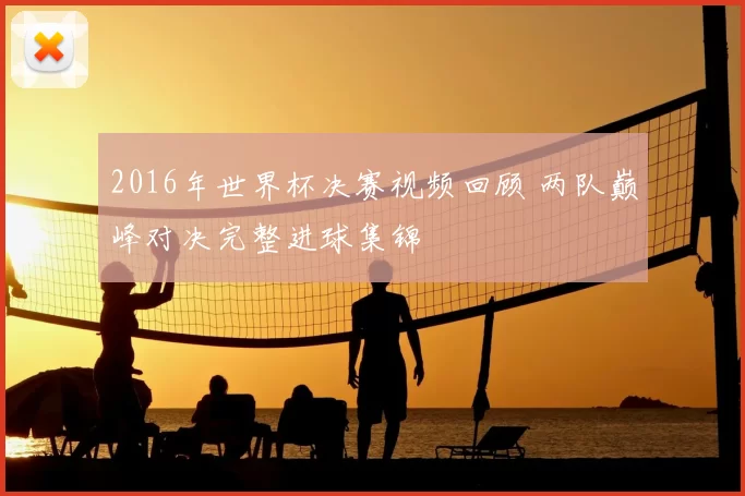 2016年世界杯决赛视频回顾 两队巅峰对决完整进球集锦