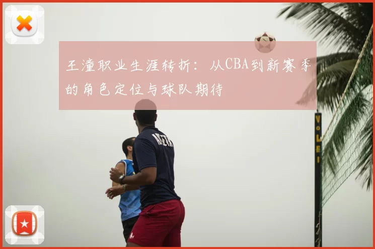 王潼职业生涯转折:从CBA到新赛季的角色定位与球队期待
