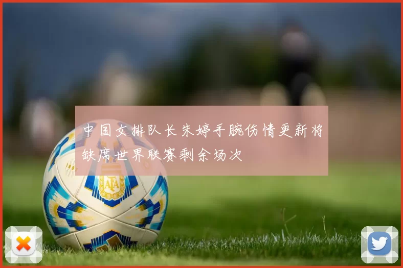 中国女排队长朱婷手腕伤情更新将缺席世界联赛剩余场次