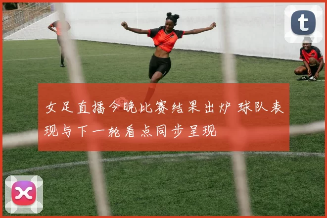 女足直播今晚比赛结果出炉 球队表现与下一轮看点同步呈现