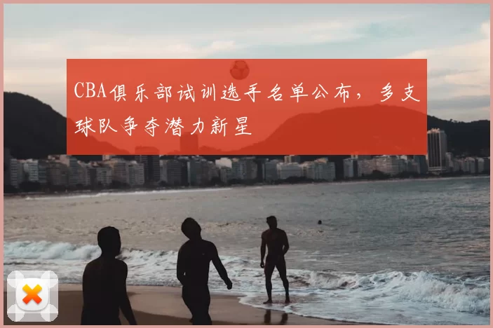 CBA俱乐部试训选手名单公布，多支球队争夺潜力新星