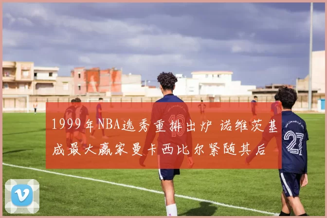 1999年NBA选秀重排出炉 诺维茨基成最大赢家曼卡西比尔紧随其后