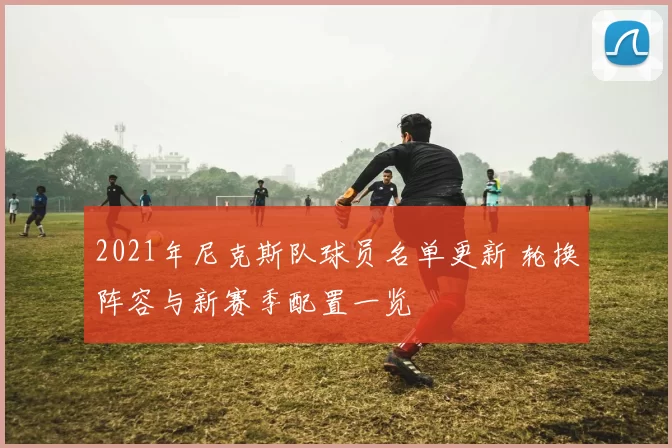 2021年尼克斯队球员名单更新 轮换阵容与新赛季配置一览