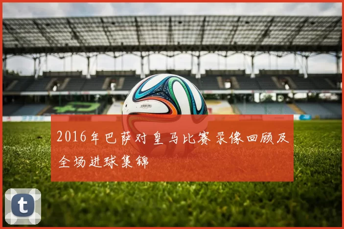 2016年巴萨对皇马比赛录像回顾及全场进球集锦