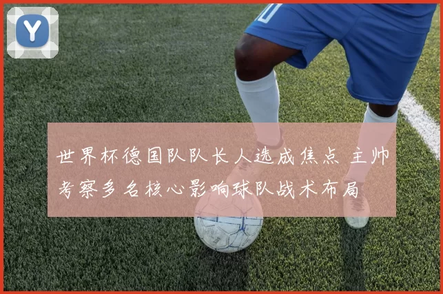 世界杯德国队队长人选成焦点 主帅考察多名核心影响球队战术布局