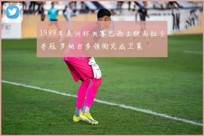 1999年美洲杯决赛巴西击败乌拉圭夺冠 罗纳尔多领衔完成卫冕