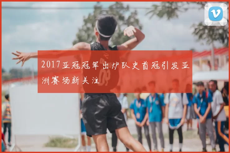 2017亚冠冠军出炉队史首冠引发亚洲赛场新关注