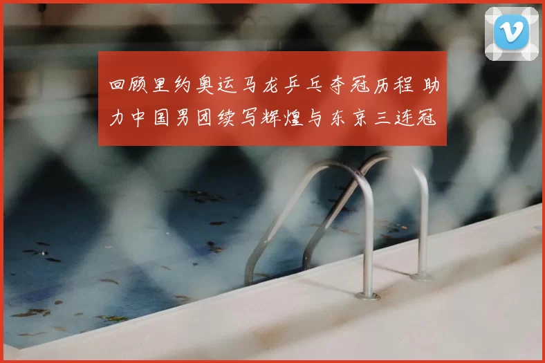 回顾里约奥运马龙乒乓夺冠历程 助力中国男团续写辉煌与东京三连冠梦想交汇