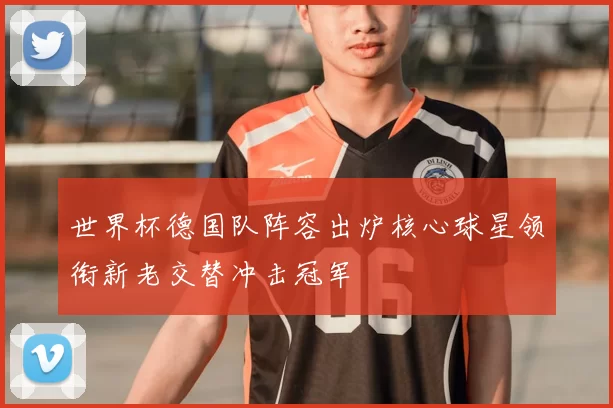 世界杯德国队阵容出炉核心球星领衔新老交替冲击冠军