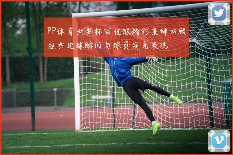 PP体育世界杯百佳球精彩集锦回顾经典进球瞬间与球员高光表现